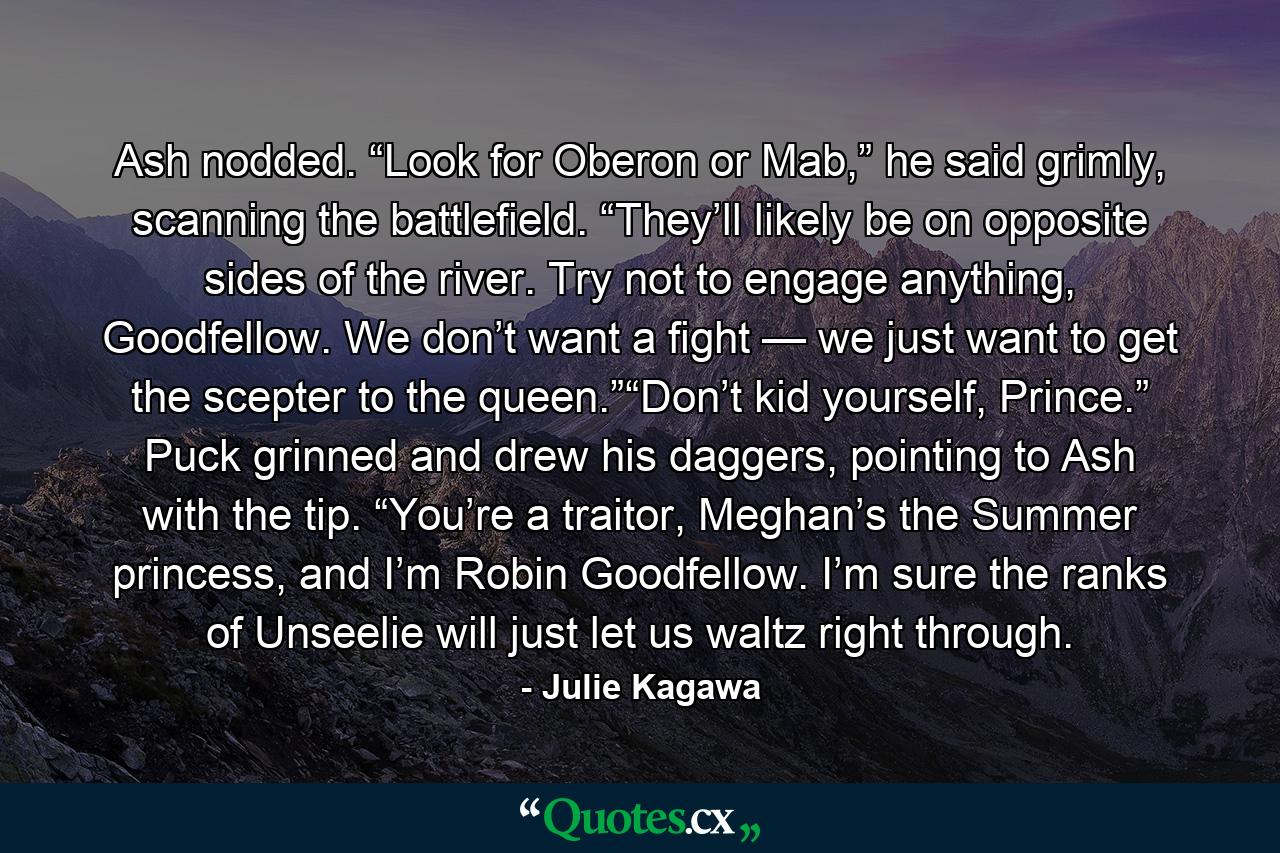 Ash nodded. “Look for Oberon or Mab,” he said grimly, scanning the battlefield. “They’ll likely be on opposite sides of the river. Try not to engage anything, Goodfellow. We don’t want a fight — we just want to get the scepter to the queen.”“Don’t kid yourself, Prince.” Puck grinned and drew his daggers, pointing to Ash with the tip. “You’re a traitor, Meghan’s the Summer princess, and I’m Robin Goodfellow. I’m sure the ranks of Unseelie will just let us waltz right through. - Quote by Julie Kagawa