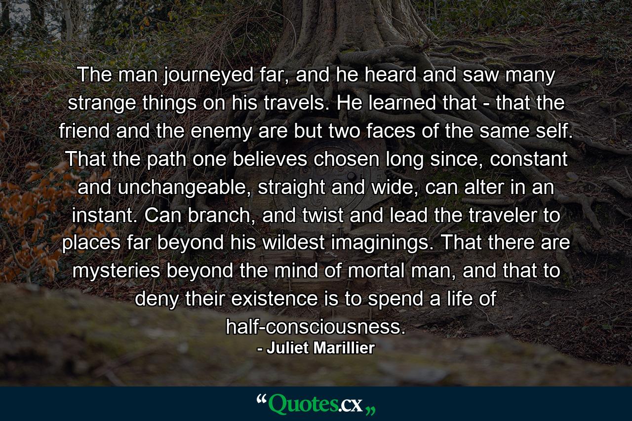 The man journeyed far, and he heard and saw many strange things on his travels. He learned that - that the friend and the enemy are but two faces of the same self. That the path one believes chosen long since, constant and unchangeable, straight and wide, can alter in an instant. Can branch, and twist and lead the traveler to places far beyond his wildest imaginings. That there are mysteries beyond the mind of mortal man, and that to deny their existence is to spend a life of half-consciousness. - Quote by Juliet Marillier