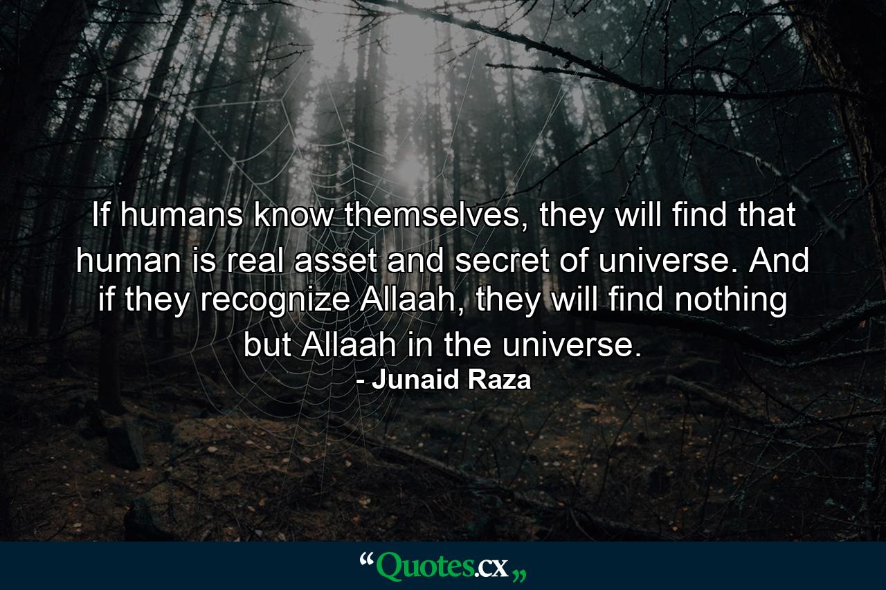 If humans know themselves, they will find that human is real asset and secret of universe. And if they recognize Allaah, they will find nothing but Allaah in the universe. - Quote by Junaid Raza