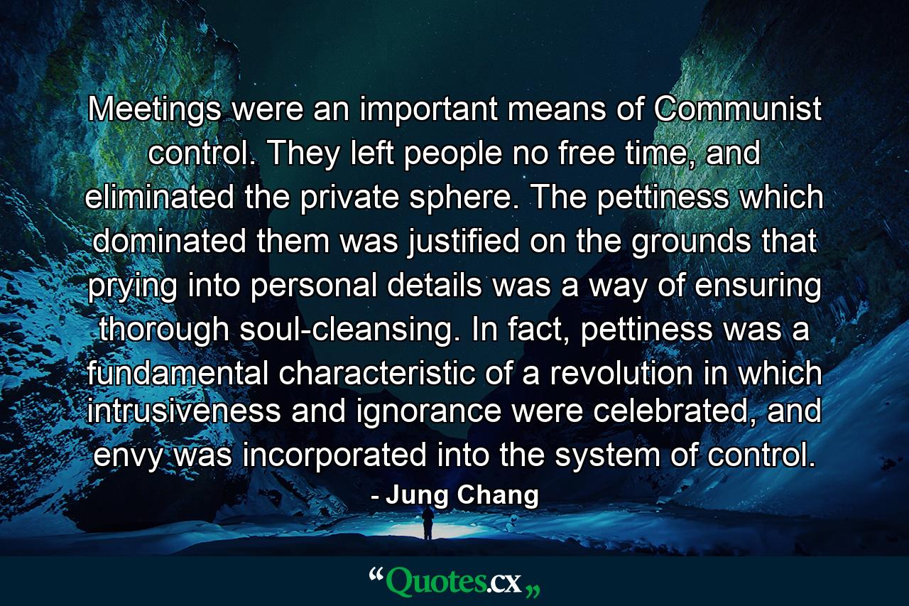 Meetings were an important means of Communist control. They left people no free time, and eliminated the private sphere. The pettiness which dominated them was justified on the grounds that prying into personal details was a way of ensuring thorough soul-cleansing. In fact, pettiness was a fundamental characteristic of a revolution in which intrusiveness and ignorance were celebrated, and envy was incorporated into the system of control. - Quote by Jung Chang