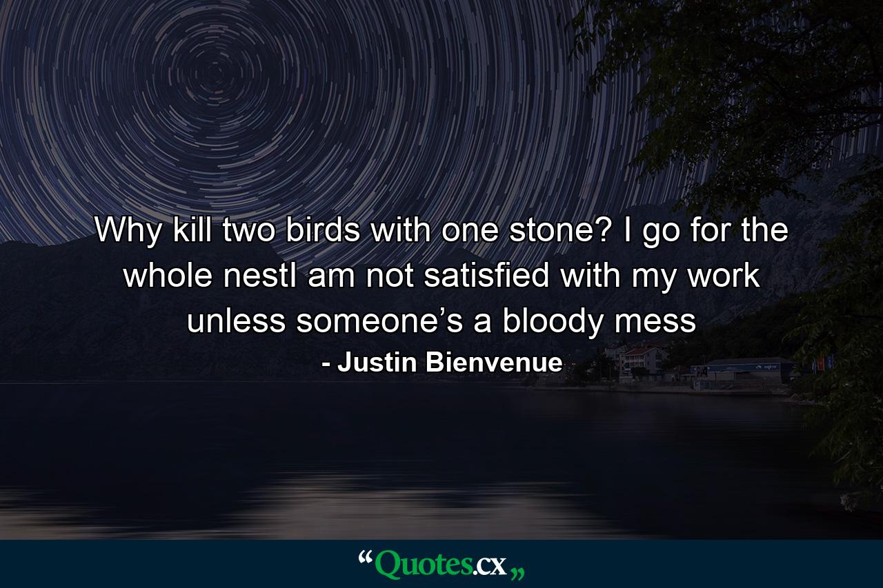 Why kill two birds with one stone? I go for the whole nestI am not satisfied with my work unless someone’s a bloody mess - Quote by Justin Bienvenue