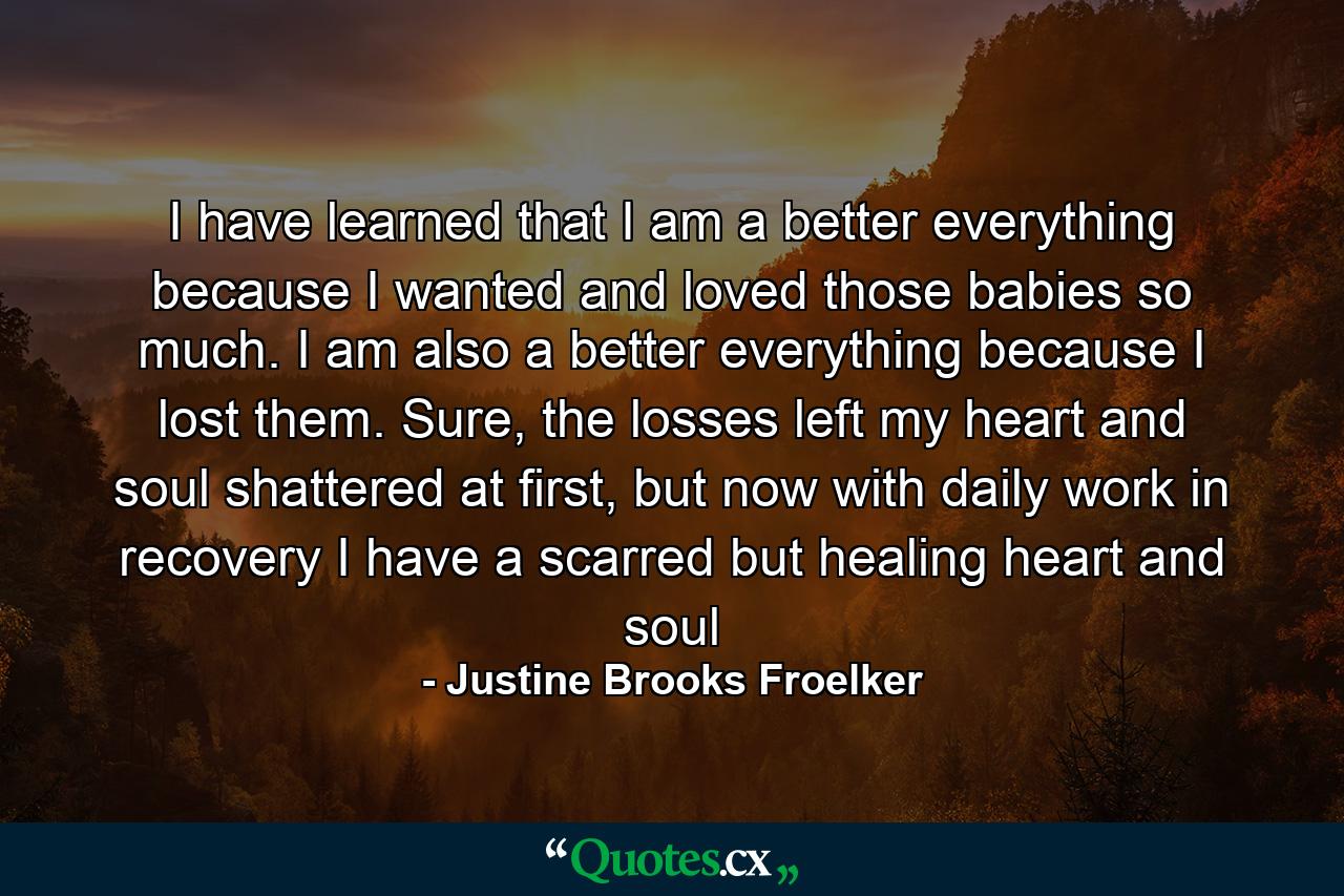 I have learned that I am a better everything because I wanted and loved those babies so much. I am also a better everything because I lost them. Sure, the losses left my heart and soul shattered at first, but now with daily work in recovery I have a scarred but healing heart and soul - Quote by Justine Brooks Froelker