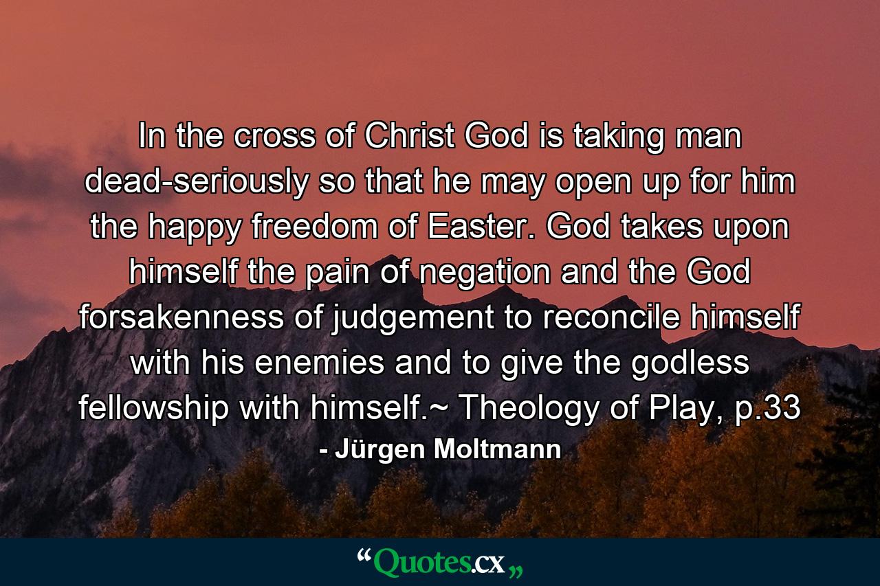 In the cross of Christ God is taking man dead-seriously so that he may open up for him the happy freedom of Easter. God takes upon himself the pain of negation and the God forsakenness of judgement to reconcile himself with his enemies and to give the godless fellowship with himself.~ Theology of Play, p.33 - Quote by Jürgen Moltmann