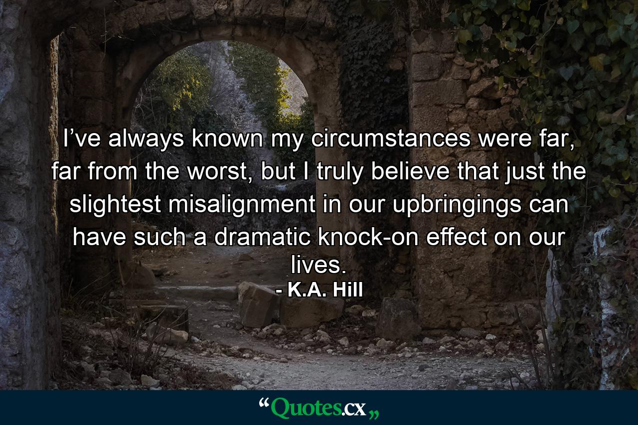 I’ve always known my circumstances were far, far from the worst, but I truly believe that just the slightest misalignment in our upbringings can have such a dramatic knock-on effect on our lives. - Quote by K.A. Hill