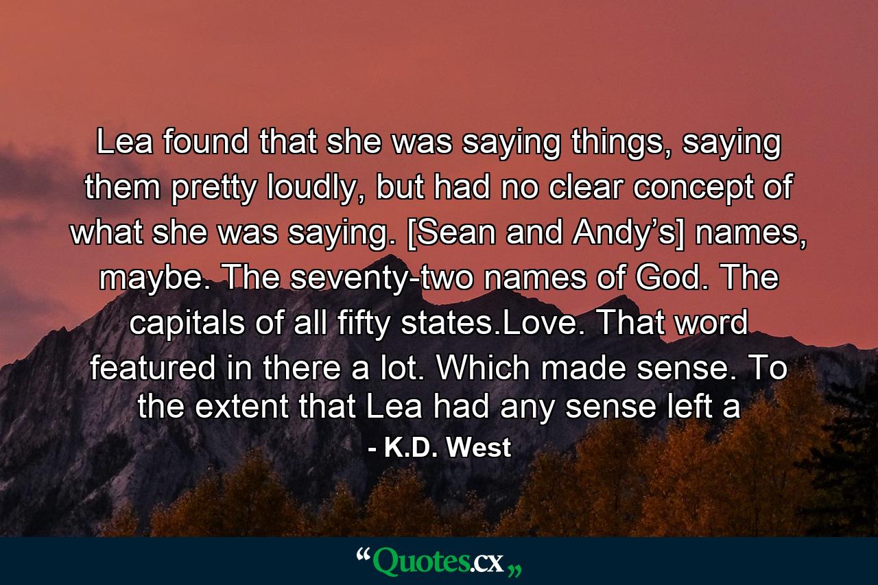 Lea found that she was saying things, saying them pretty loudly, but had no clear concept of what she was saying. [Sean and Andy’s] names, maybe. The seventy-two names of God. The capitals of all fifty states.Love. That word featured in there a lot. Which made sense. To the extent that Lea had any sense left a - Quote by K.D. West