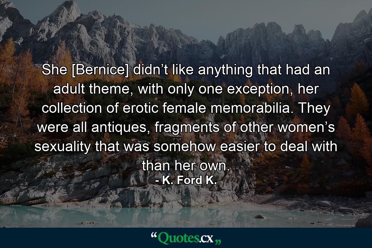 She [Bernice] didn’t like anything that had an adult theme, with only one exception, her collection of erotic female memorabilia. They were all antiques, fragments of other women’s sexuality that was somehow easier to deal with than her own. - Quote by K. Ford K.