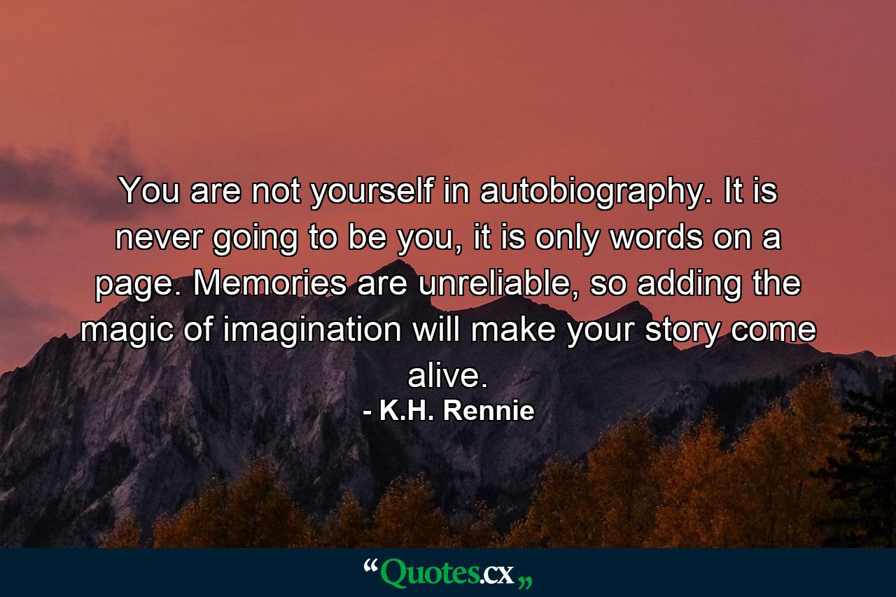 You are not yourself in autobiography. It is never going to be you, it is only words on a page. Memories are unreliable, so adding the magic of imagination will make your story come alive. - Quote by K.H. Rennie