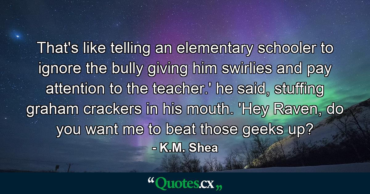 That's like telling an elementary schooler to ignore the bully giving him swirlies and pay attention to the teacher.' he said, stuffing graham crackers in his mouth. 'Hey Raven, do you want me to beat those geeks up? - Quote by K.M. Shea