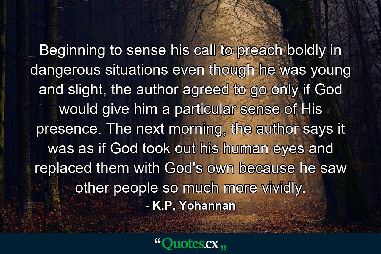 Beginning to sense his call to preach boldly in dangerous situations even though he was young and slight, the author agreed to go only if God would give him a particular sense of His presence. The next morning, the author says it was as if God took out his human eyes and replaced them with God's own because he saw other people so much more vividly. - Quote by K.P. Yohannan