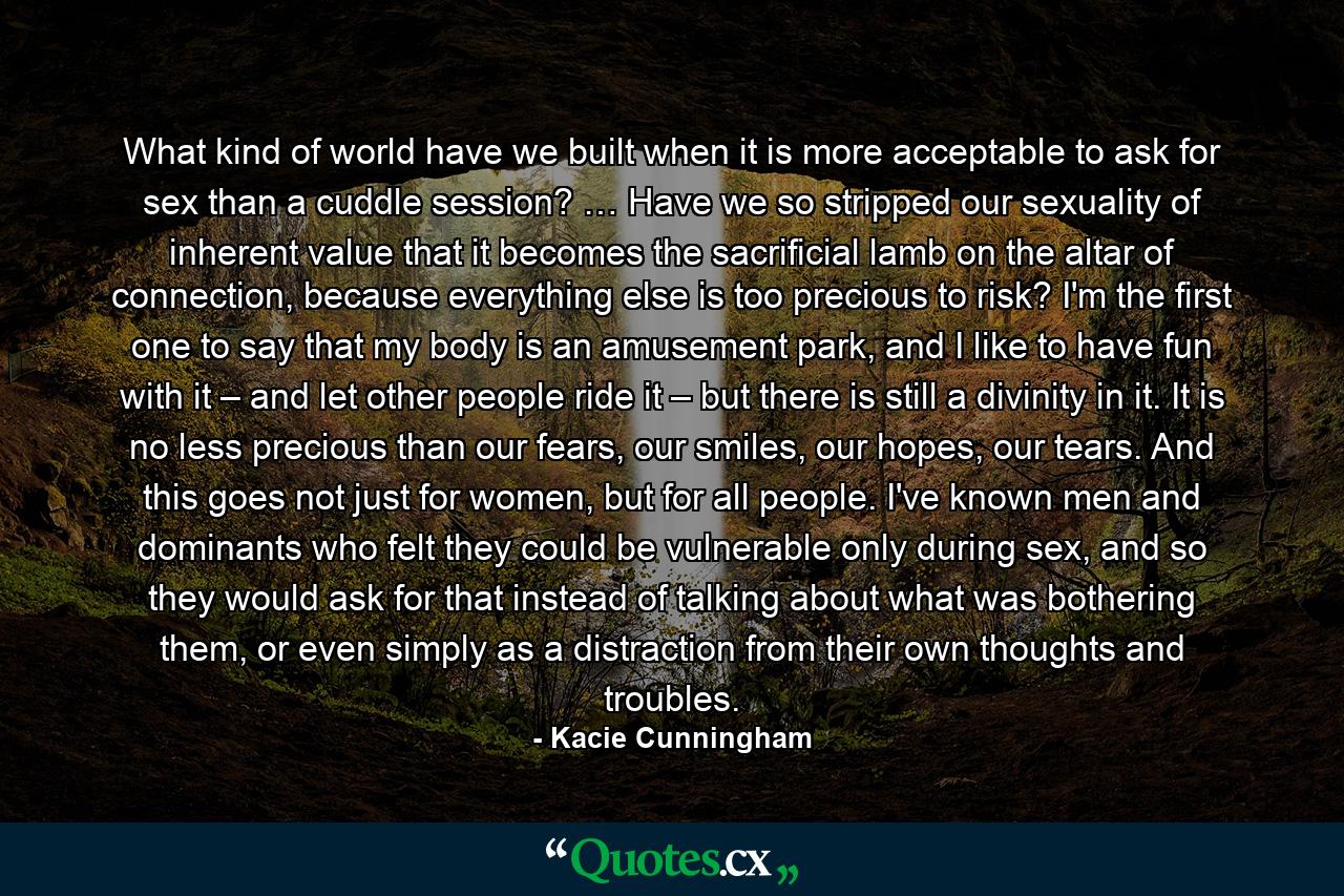 What kind of world have we built when it is more acceptable to ask for sex than a cuddle session? … Have we so stripped our sexuality of inherent value that it becomes the sacrificial lamb on the altar of connection, because everything else is too precious to risk? I'm the first one to say that my body is an amusement park, and I like to have fun with it – and let other people ride it – but there is still a divinity in it. It is no less precious than our fears, our smiles, our hopes, our tears. And this goes not just for women, but for all people. I've known men and dominants who felt they could be vulnerable only during sex, and so they would ask for that instead of talking about what was bothering them, or even simply as a distraction from their own thoughts and troubles. - Quote by Kacie Cunningham