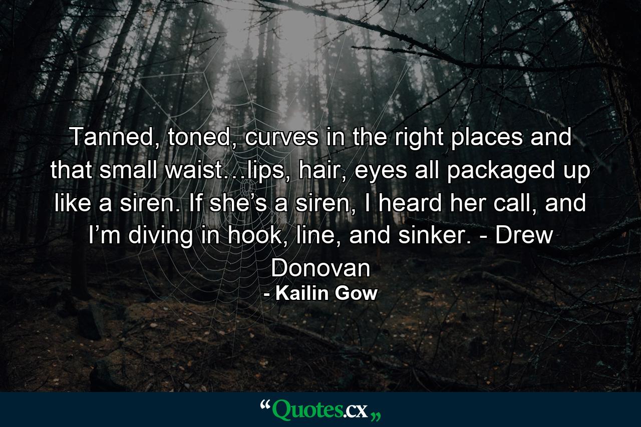 Tanned, toned, curves in the right places and that small waist…lips, hair, eyes all packaged up like a siren. If she’s a siren, I heard her call, and I’m diving in hook, line, and sinker. - Drew Donovan - Quote by Kailin Gow