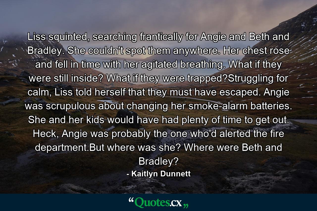 Liss squinted, searching frantically for Angie and Beth and Bradley. She couldn't spot them anywhere. Her chest rose and fell in time with her agitated breathing. What if they were still inside? What if they were trapped?Struggling for calm, Liss told herself that they must have escaped. Angie was scrupulous about changing her smoke-alarm batteries. She and her kids would have had plenty of time to get out. Heck, Angie was probably the one who'd alerted the fire department.But where was she? Where were Beth and Bradley? - Quote by Kaitlyn Dunnett