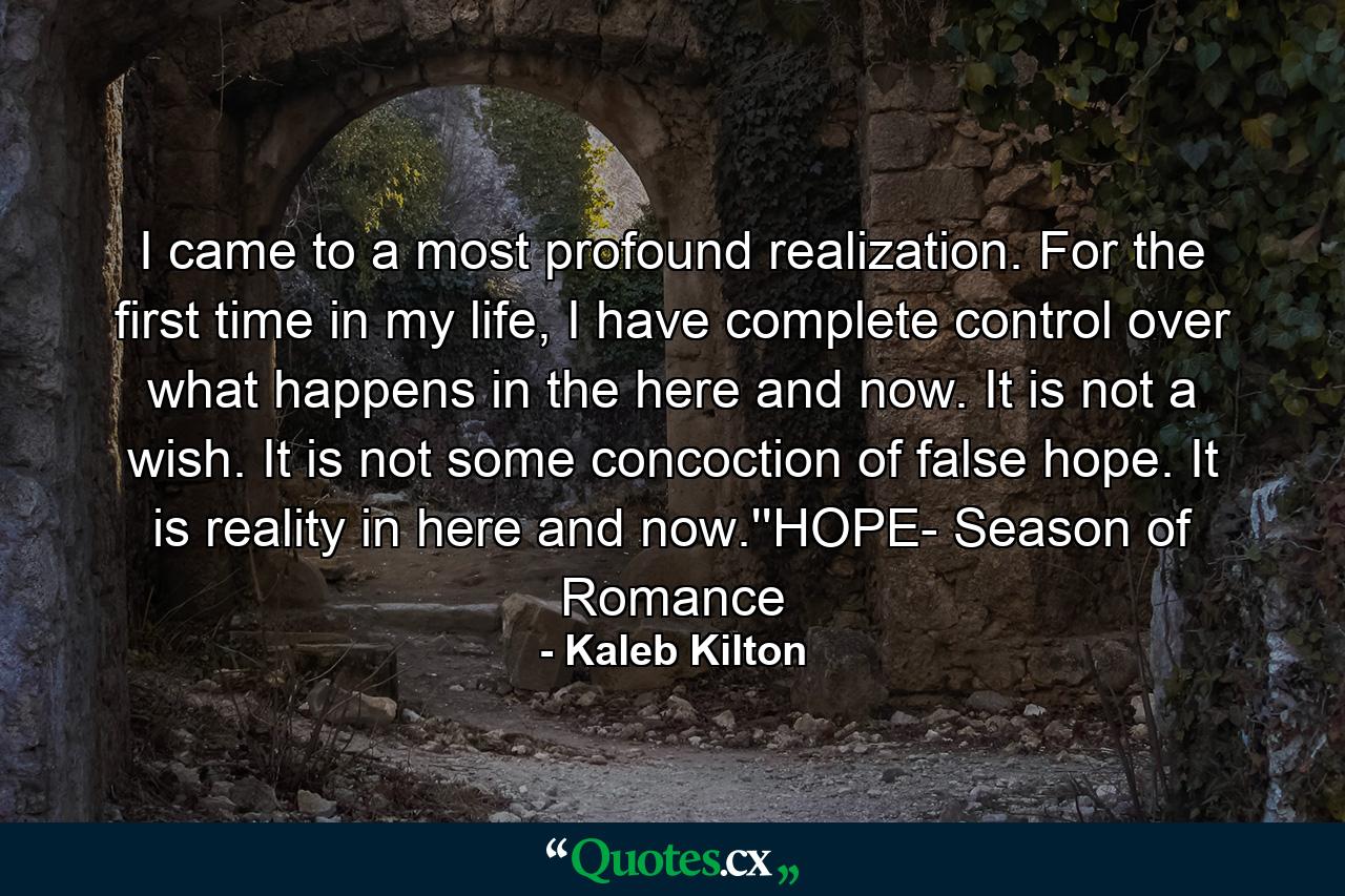 I came to a most profound realization. For the first time in my life, I have complete control over what happens in the here and now. It is not a wish. It is not some concoction of false hope. It is reality in here and now.''HOPE- Season of Romance - Quote by Kaleb Kilton