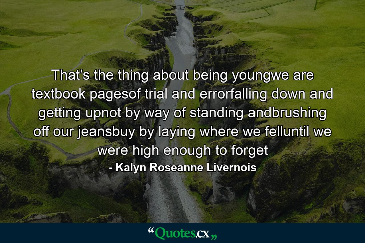 That’s the thing about being youngwe are textbook pagesof trial and errorfalling down and getting upnot by way of standing andbrushing off our jeansbuy by laying where we felluntil we were high enough to forget - Quote by Kalyn Roseanne Livernois