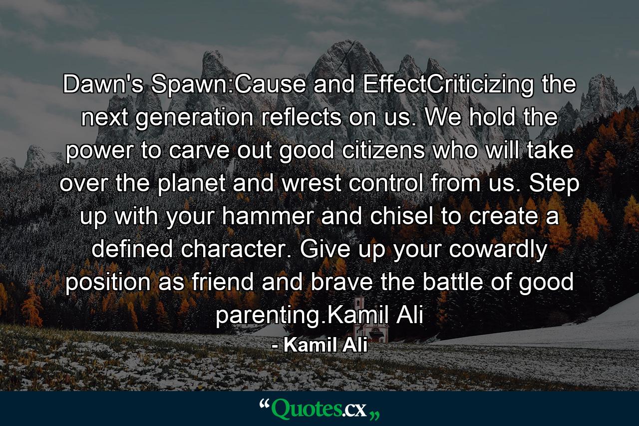 Dawn's Spawn:Cause and EffectCriticizing the next generation reflects on us. We hold the power to carve out good citizens who will take over the planet and wrest control from us. Step up with your hammer and chisel to create a defined character. Give up your cowardly position as friend and brave the battle of good parenting.Kamil Ali - Quote by Kamil Ali