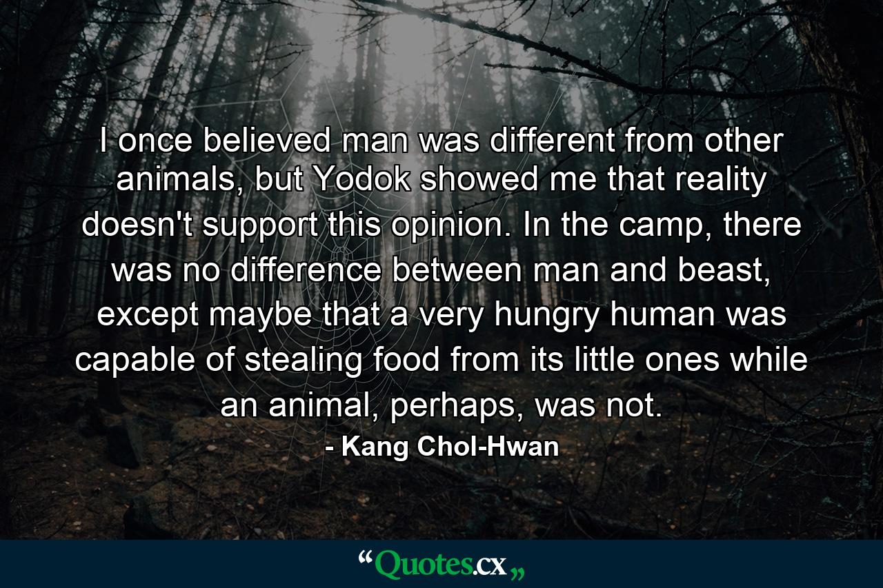 I once believed man was different from other animals, but Yodok showed me that reality doesn't support this opinion. In the camp, there was no difference between man and beast, except maybe that a very hungry human was capable of stealing food from its little ones while an animal, perhaps, was not. - Quote by Kang Chol-Hwan