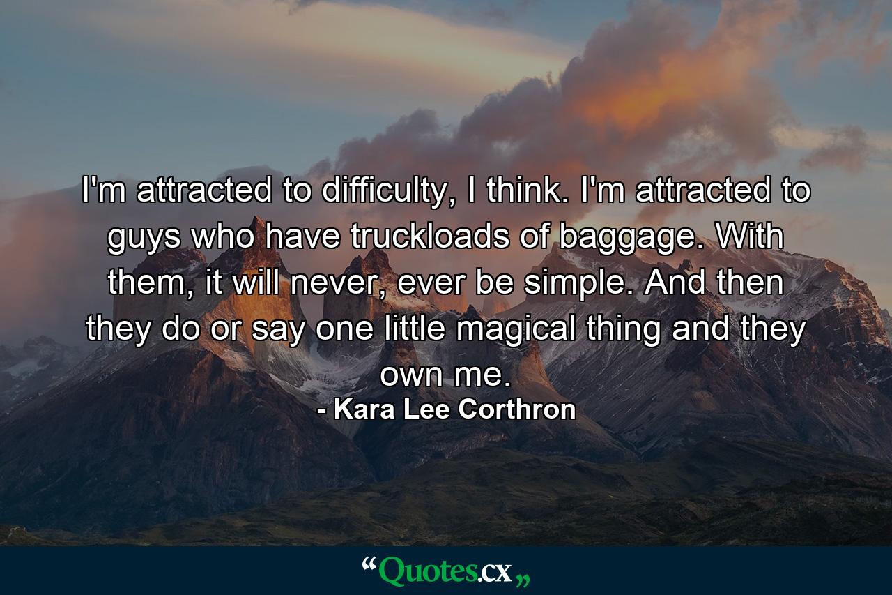 I'm attracted to difficulty, I think. I'm attracted to guys who have truckloads of baggage. With them, it will never, ever be simple. And then they do or say one little magical thing and they own me. - Quote by Kara Lee Corthron