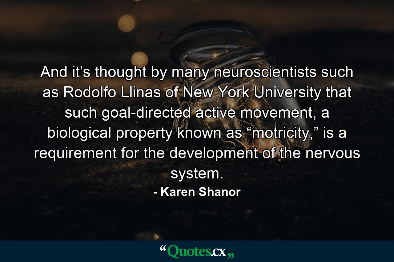 And it’s thought by many neuroscientists such as Rodolfo Llinas of New York University that such goal-directed active movement, a biological property known as “motricity,” is a requirement for the development of the nervous system. - Quote by Karen Shanor