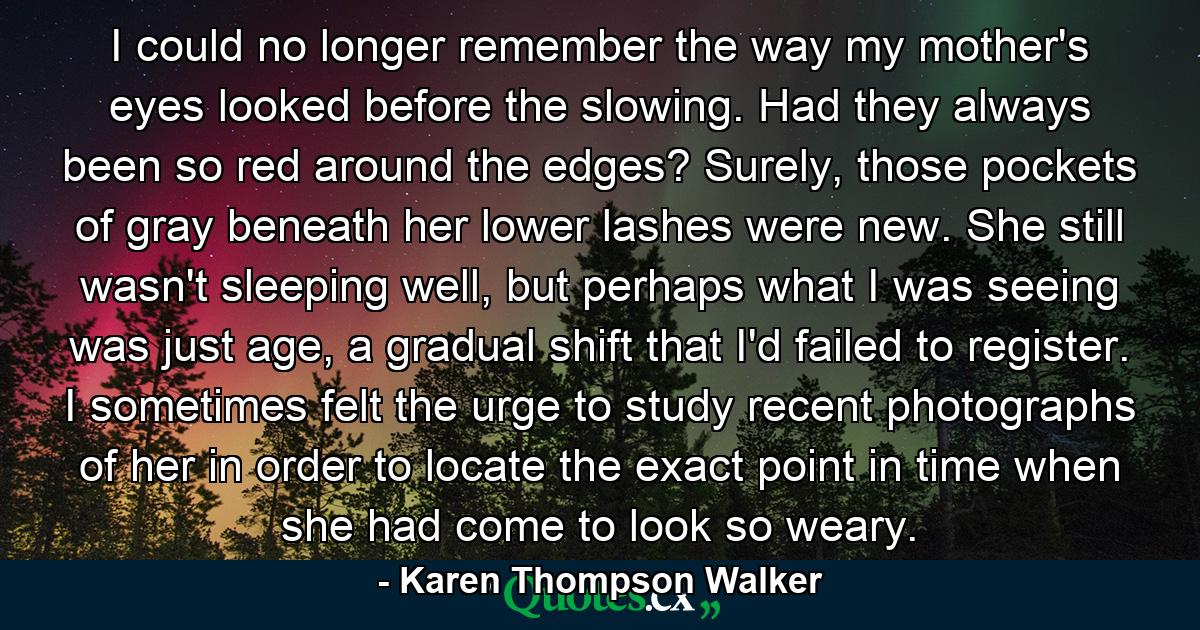 I could no longer remember the way my mother's eyes looked before the slowing. Had they always been so red around the edges? Surely, those pockets of gray beneath her lower lashes were new. She still wasn't sleeping well, but perhaps what I was seeing was just age, a gradual shift that I'd failed to register. I sometimes felt the urge to study recent photographs of her in order to locate the exact point in time when she had come to look so weary. - Quote by Karen Thompson Walker