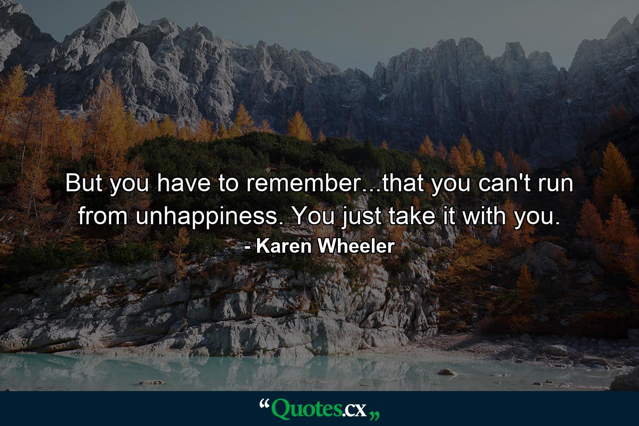 But you have to remember...that you can't run from unhappiness. You just take it with you. - Quote by Karen Wheeler