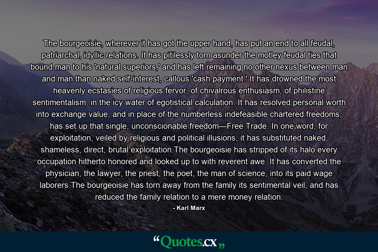 The bourgeoisie, wherever it has got the upper hand, has put an end to all feudal, patriarchal, idyllic relations. It has pitilessly torn asunder the motley feudal ties that bound man to his 'natural superiors,' and has left remaining no other nexus between man and man than naked self-interest, callous 'cash payment.' It has drowned the most heavenly ecstasies of religious fervor, of chivalrous enthusiasm, of philistine sentimentalism, in the icy water of egotistical calculation. It has resolved personal worth into exchange value, and in place of the numberless indefeasible chartered freedoms, has set up that single, unconscionable freedom—Free Trade. In one word, for exploitation, veiled by religious and political illusions, it has substituted naked, shameless, direct, brutal exploitation.The bourgeoisie has stripped of its halo every occupation hitherto honored and looked up to with reverent awe. It has converted the physician, the lawyer, the priest, the poet, the man of science, into its paid wage laborers.The bourgeoisie has torn away from the family its sentimental veil, and has reduced the family relation to a mere money relation. - Quote by Karl Marx