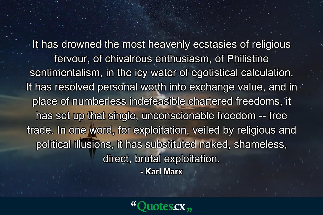 It has drowned the most heavenly ecstasies of religious fervour, of chivalrous enthusiasm, of Philistine sentimentalism, in the icy water of egotistical calculation. It has resolved personal worth into exchange value, and in place of numberless indefeasible chartered freedoms, it has set up that single, unconscionable freedom -- free trade. In one word, for exploitation, veiled by religious and political illusions, it has substituted naked, shameless, direct, brutal exploitation. - Quote by Karl Marx