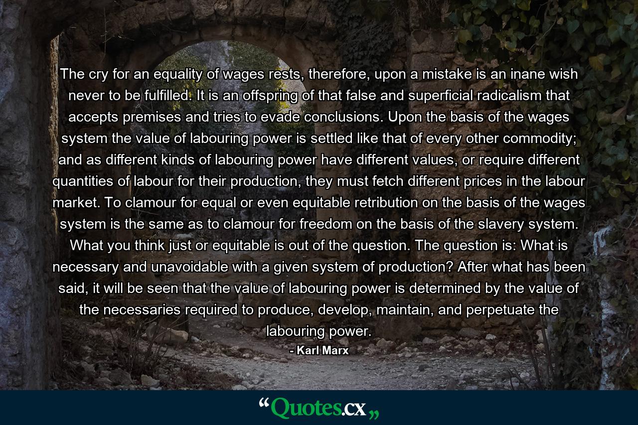 The cry for an equality of wages rests, therefore, upon a mistake is an inane wish never to be fulfilled. It is an offspring of that false and superficial radicalism that accepts premises and tries to evade conclusions. Upon the basis of the wages system the value of labouring power is settled like that of every other commodity; and as different kinds of labouring power have different values, or require different quantities of labour for their production, they must fetch different prices in the labour market. To clamour for equal or even equitable retribution on the basis of the wages system is the same as to clamour for freedom on the basis of the slavery system. What you think just or equitable is out of the question. The question is: What is necessary and unavoidable with a given system of production? After what has been said, it will be seen that the value of labouring power is determined by the value of the necessaries required to produce, develop, maintain, and perpetuate the labouring power. - Quote by Karl Marx