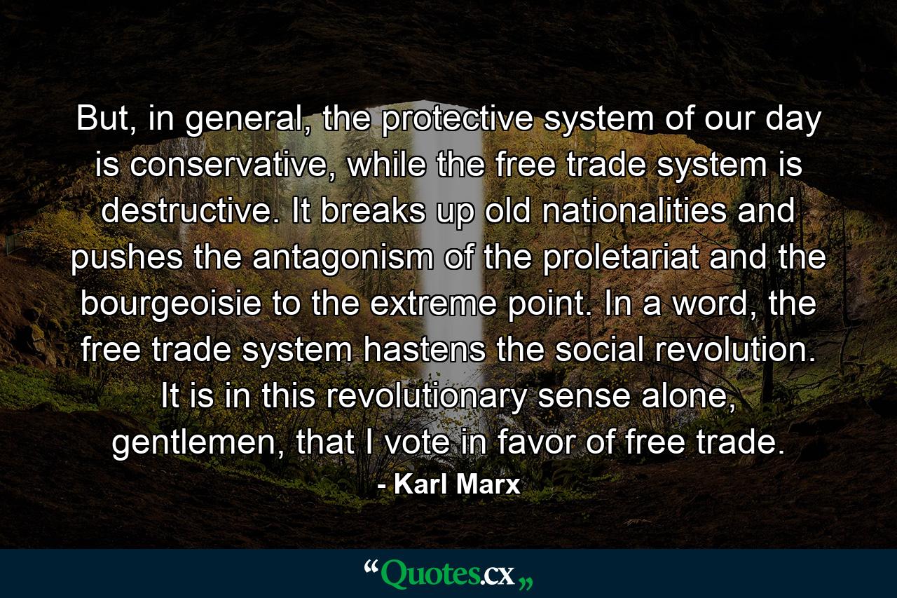 But, in general, the protective system of our day is conservative, while the free trade system is destructive. It breaks up old nationalities and pushes the antagonism of the proletariat and the bourgeoisie to the extreme point. In a word, the free trade system hastens the social revolution. It is in this revolutionary sense alone, gentlemen, that I vote in favor of free trade. - Quote by Karl Marx