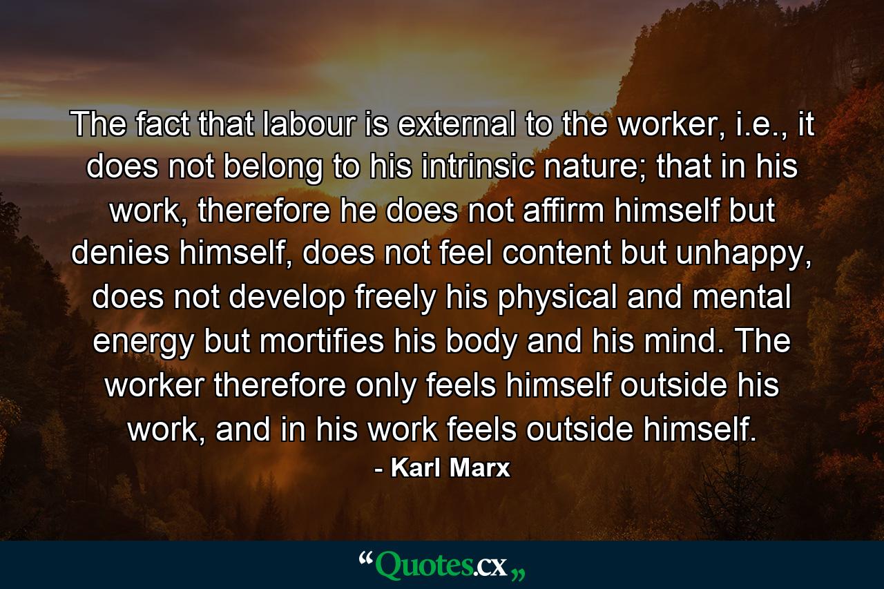 The fact that labour is external to the worker, i.e., it does not belong to his intrinsic nature; that in his work, therefore he does not affirm himself but denies himself, does not feel content but unhappy, does not develop freely his physical and mental energy but mortifies his body and his mind. The worker therefore only feels himself outside his work, and in his work feels outside himself. - Quote by Karl Marx