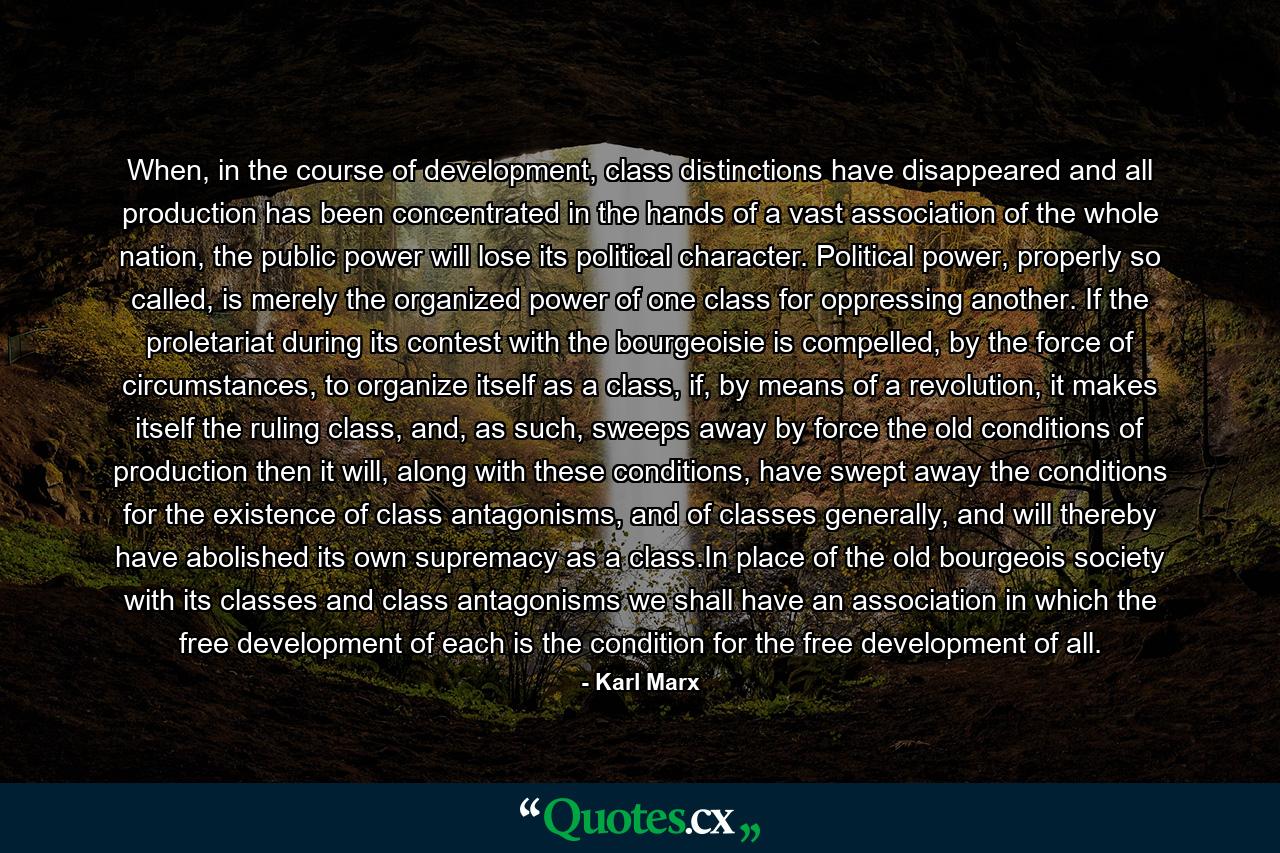 When, in the course of development, class distinctions have disappeared and all production has been concentrated in the hands of a vast association of the whole nation, the public power will lose its political character. Political power, properly so called, is merely the organized power of one class for oppressing another. If the proletariat during its contest with the bourgeoisie is compelled, by the force of circumstances, to organize itself as a class, if, by means of a revolution, it makes itself the ruling class, and, as such, sweeps away by force the old conditions of production then it will, along with these conditions, have swept away the conditions for the existence of class antagonisms, and of classes generally, and will thereby have abolished its own supremacy as a class.In place of the old bourgeois society with its classes and class antagonisms we shall have an association in which the free development of each is the condition for the free development of all. - Quote by Karl Marx