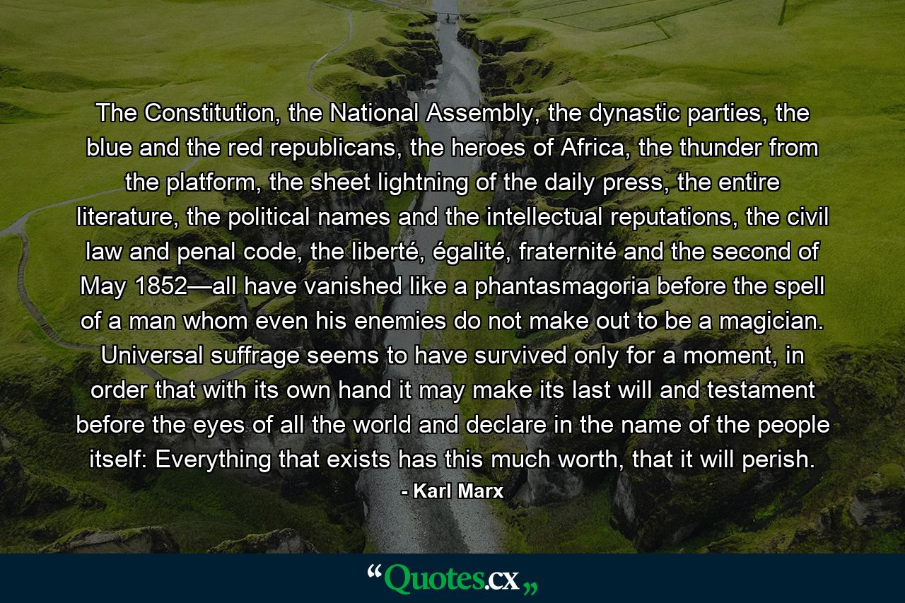 The Constitution, the National Assembly, the dynastic parties, the blue and the red republicans, the heroes of Africa, the thunder from the platform, the sheet lightning of the daily press, the entire literature, the political names and the intellectual reputations, the civil law and penal code, the liberté, égalité, fraternité and the second of May 1852—all have vanished like a phantasmagoria before the spell of a man whom even his enemies do not make out to be a magician. Universal suffrage seems to have survived only for a moment, in order that with its own hand it may make its last will and testament before the eyes of all the world and declare in the name of the people itself: Everything that exists has this much worth, that it will perish. - Quote by Karl Marx