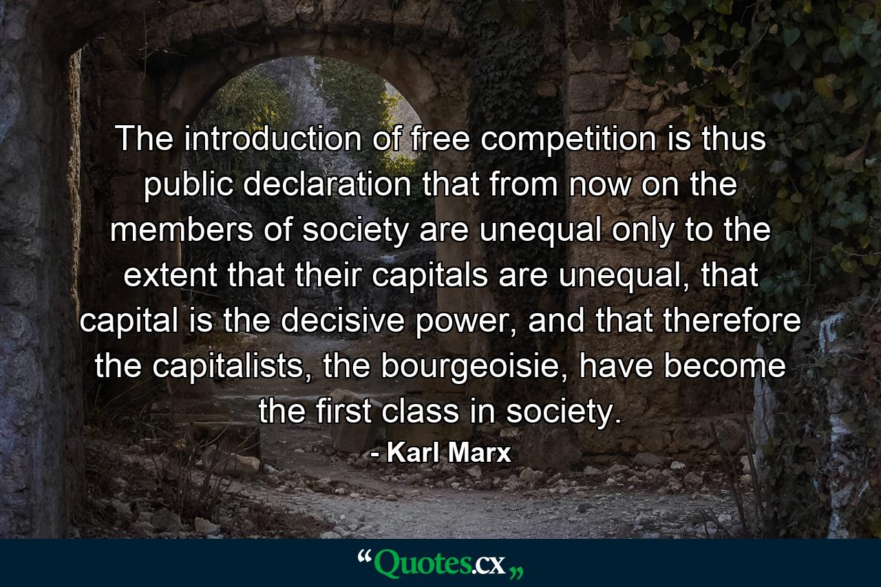 The introduction of free competition is thus public declaration that from now on the members of society are unequal only to the extent that their capitals are unequal, that capital is the decisive power, and that therefore the capitalists, the bourgeoisie, have become the first class in society. - Quote by Karl Marx