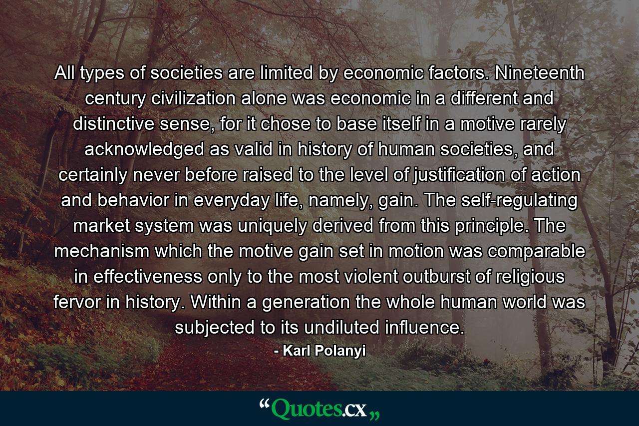 All types of societies are limited by economic factors. Nineteenth century civilization alone was economic in a different and distinctive sense, for it chose to base itself in a motive rarely acknowledged as valid in history of human societies, and certainly never before raised to the level of justification of action and behavior in everyday life, namely, gain. The self-regulating market system was uniquely derived from this principle. The mechanism which the motive gain set in motion was comparable in effectiveness only to the most violent outburst of religious fervor in history. Within a generation the whole human world was subjected to its undiluted influence. - Quote by Karl Polanyi