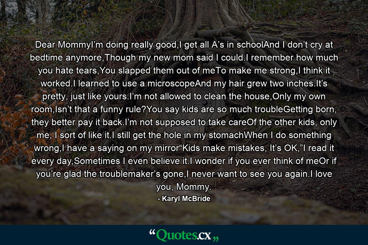 Dear MommyI’m doing really good,I get all A’s in schoolAnd I don’t cry at bedtime anymore,Though my new mom said I could.I remember how much you hate tears,You slapped them out of meTo make me strong,I think it worked.I learned to use a microscopeAnd my hair grew two inches.It’s pretty, just like yours.I’m not allowed to clean the house,Only my own room,Isn’t that a funny rule?You say kids are so much troubleGetting born, they better pay it back.I’m not supposed to take careOf the other kids, only me, I sort of like it.I still get the hole in my stomachWhen I do something wrong,I have a saying on my mirror“Kids make mistakes, It’s OK,”I read it every day,Sometimes I even believe it.I wonder if you ever think of meOr if you’re glad the troublemaker’s gone,I never want to see you again.I love you, Mommy. - Quote by Karyl McBride