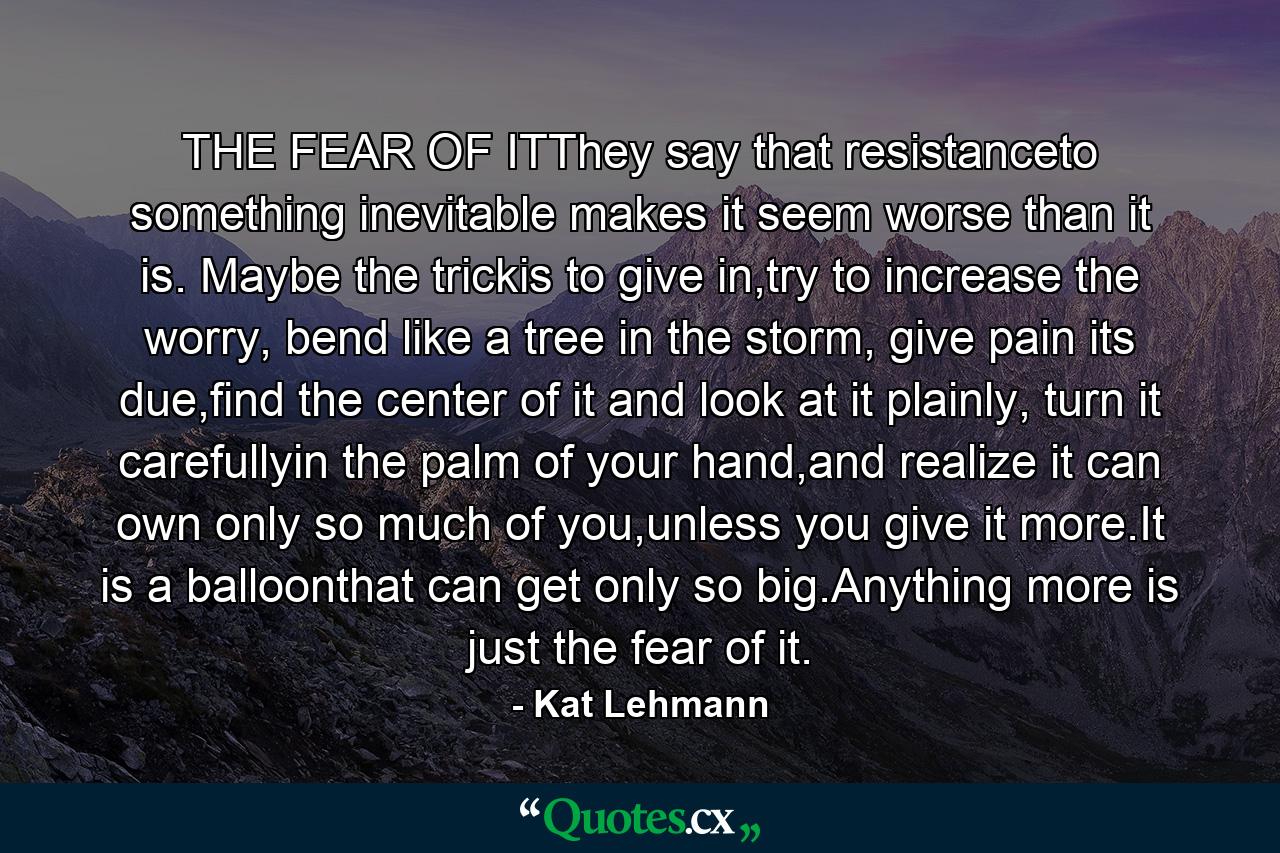 THE FEAR OF ITThey say that resistanceto something inevitable makes it seem worse than it is. Maybe the trickis to give in,try to increase the worry, bend like a tree in the storm, give pain its due,find the center of it and look at it plainly, turn it carefullyin the palm of your hand,and realize it can own only so much of you,unless you give it more.It is a balloonthat can get only so big.Anything more is just the fear of it. - Quote by Kat Lehmann