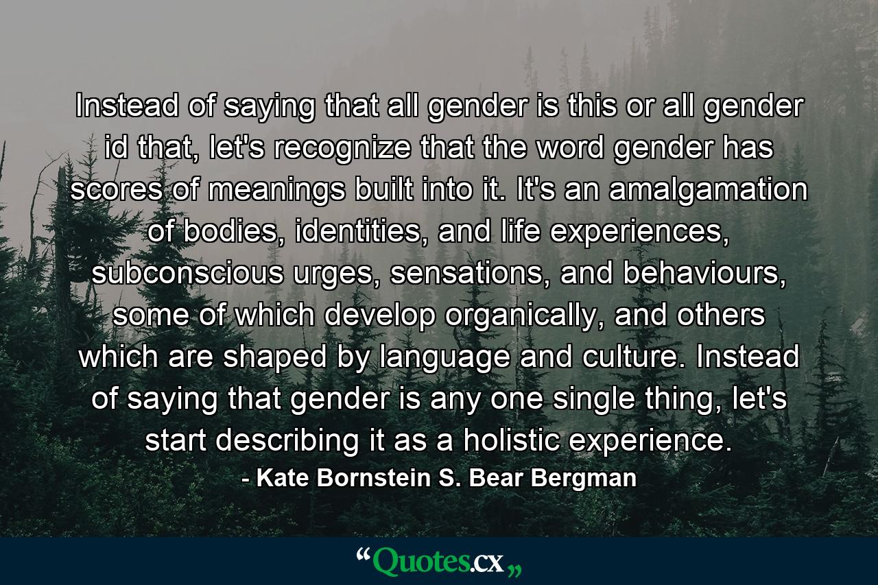 Instead of saying that all gender is this or all gender id that, let's recognize that the word gender has scores of meanings built into it. It's an amalgamation of bodies, identities, and life experiences, subconscious urges, sensations, and behaviours, some of which develop organically, and others which are shaped by language and culture. Instead of saying that gender is any one single thing, let's start describing it as a holistic experience. - Quote by Kate Bornstein S. Bear Bergman