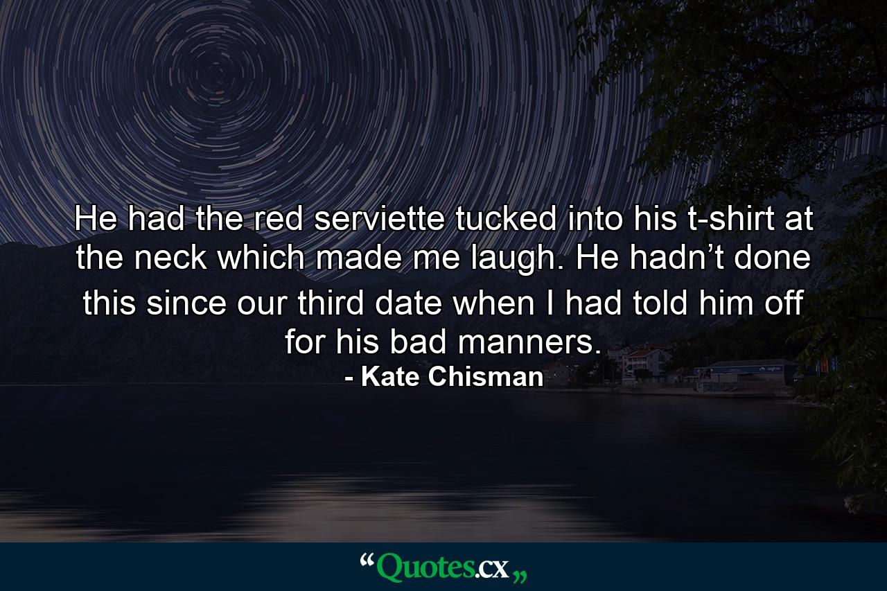 He had the red serviette tucked into his t-shirt at the neck which made me laugh. He hadn’t done this since our third date when I had told him off for his bad manners. - Quote by Kate Chisman