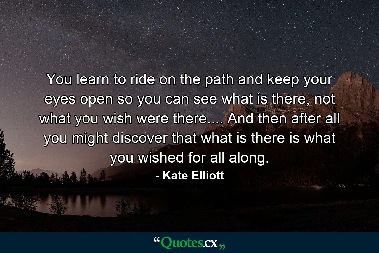 You learn to ride on the path and keep your eyes open so you can see what is there, not what you wish were there.... And then after all you might discover that what is there is what you wished for all along. - Quote by Kate Elliott