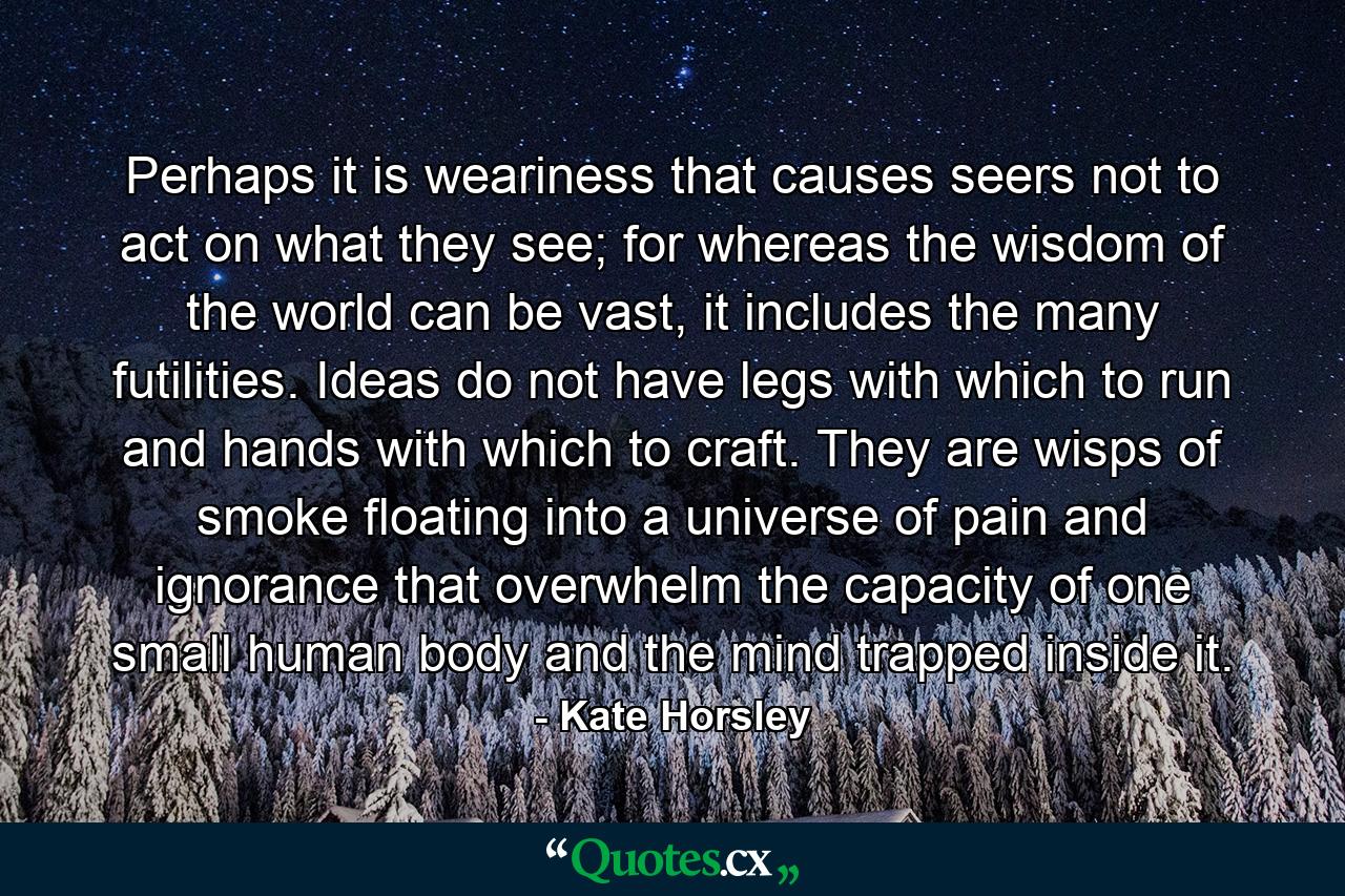 Perhaps it is weariness that causes seers not to act on what they see; for whereas the wisdom of the world can be vast, it includes the many futilities. Ideas do not have legs with which to run and hands with which to craft. They are wisps of smoke floating into a universe of pain and ignorance that overwhelm the capacity of one small human body and the mind trapped inside it. - Quote by Kate Horsley