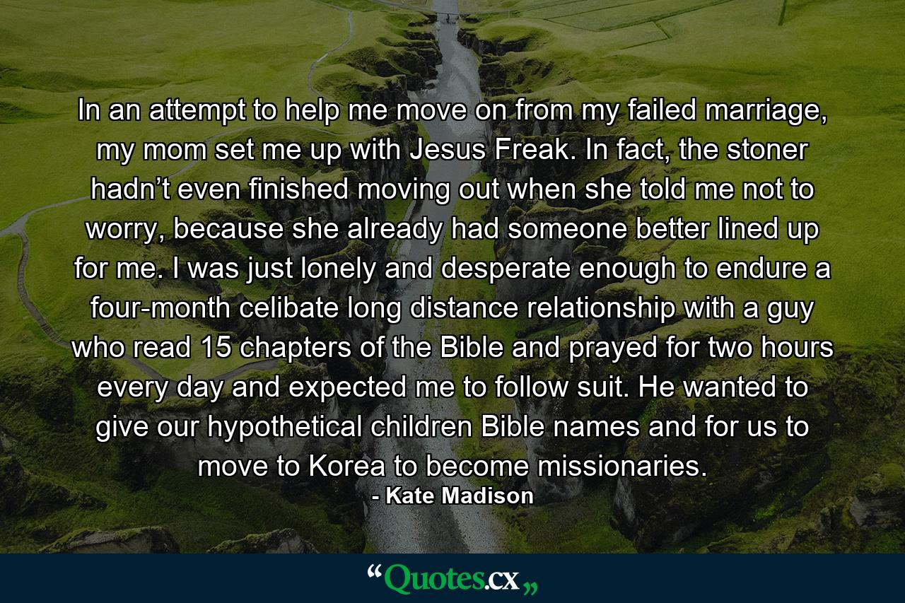 In an attempt to help me move on from my failed marriage, my mom set me up with Jesus Freak. In fact, the stoner hadn’t even finished moving out when she told me not to worry, because she already had someone better lined up for me. I was just lonely and desperate enough to endure a four-month celibate long distance relationship with a guy who read 15 chapters of the Bible and prayed for two hours every day and expected me to follow suit. He wanted to give our hypothetical children Bible names and for us to move to Korea to become missionaries. - Quote by Kate Madison