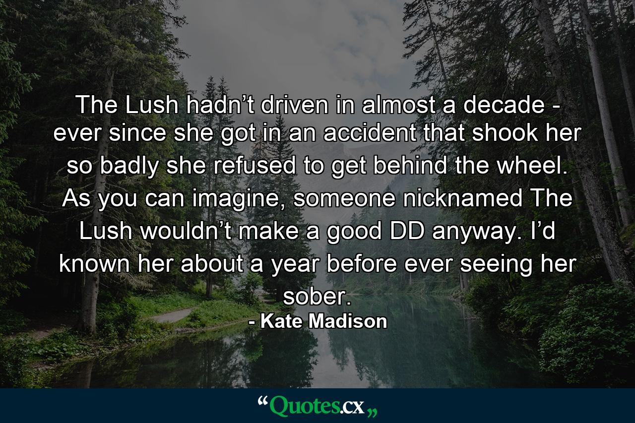 The Lush hadn’t driven in almost a decade - ever since she got in an accident that shook her so badly she refused to get behind the wheel. As you can imagine, someone nicknamed The Lush wouldn’t make a good DD anyway. I’d known her about a year before ever seeing her sober. - Quote by Kate Madison