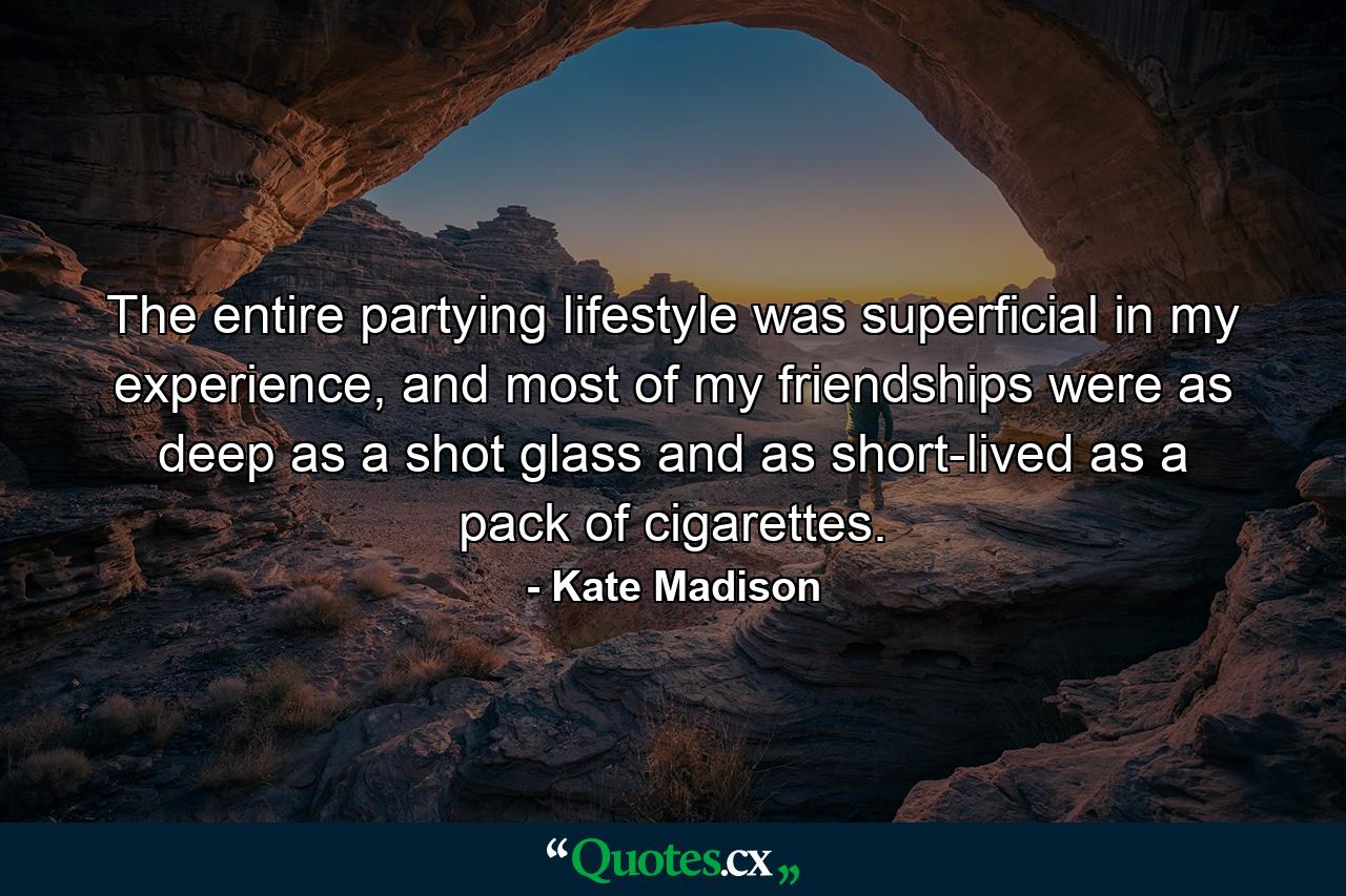 The entire partying lifestyle was superficial in my experience, and most of my friendships were as deep as a shot glass and as short-lived as a pack of cigarettes. - Quote by Kate Madison