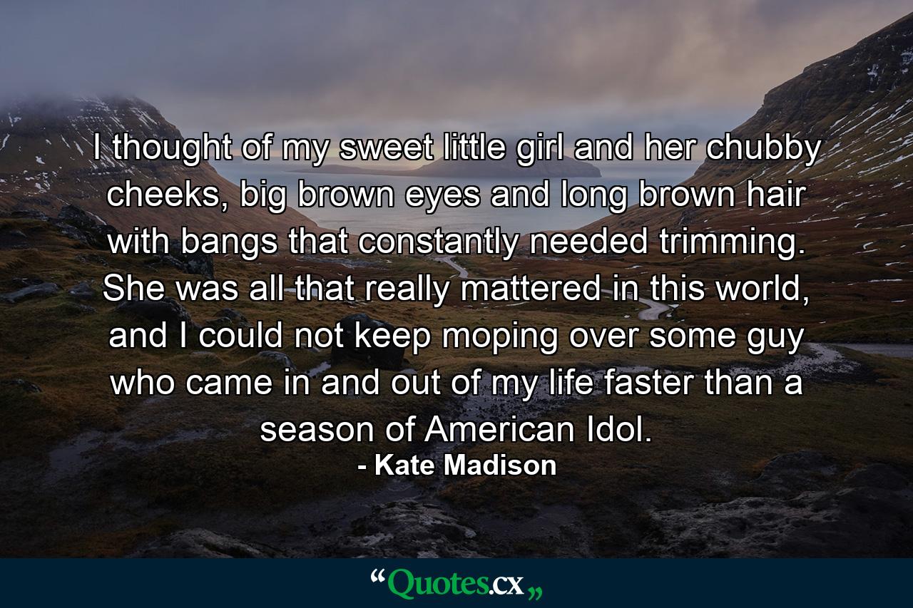 I thought of my sweet little girl and her chubby cheeks, big brown eyes and long brown hair with bangs that constantly needed trimming. She was all that really mattered in this world, and I could not keep moping over some guy who came in and out of my life faster than a season of American Idol. - Quote by Kate Madison