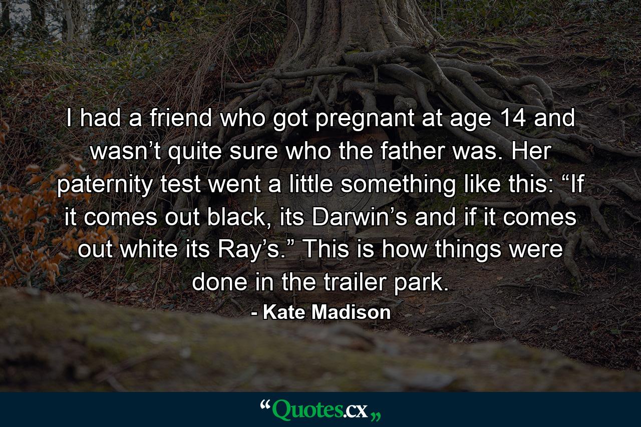 I had a friend who got pregnant at age 14 and wasn’t quite sure who the father was. Her paternity test went a little something like this: “If it comes out black, its Darwin’s and if it comes out white its Ray’s.” This is how things were done in the trailer park. - Quote by Kate Madison