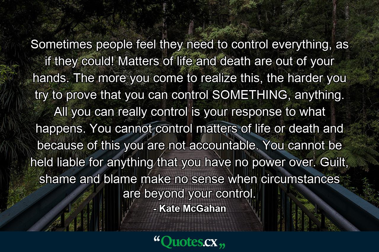 Sometimes people feel they need to control everything, as if they could! Matters of life and death are out of your hands. The more you come to realize this, the harder you try to prove that you can control SOMETHING, anything. All you can really control is your response to what happens. You cannot control matters of life or death and because of this you are not accountable. You cannot be held liable for anything that you have no power over. Guilt, shame and blame make no sense when circumstances are beyond your control. - Quote by Kate McGahan