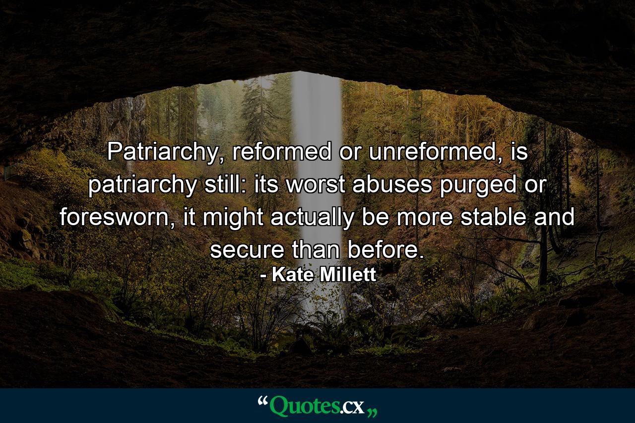 Patriarchy, reformed or unreformed, is patriarchy still: its worst abuses purged or foresworn, it might actually be more stable and secure than before. - Quote by Kate Millett