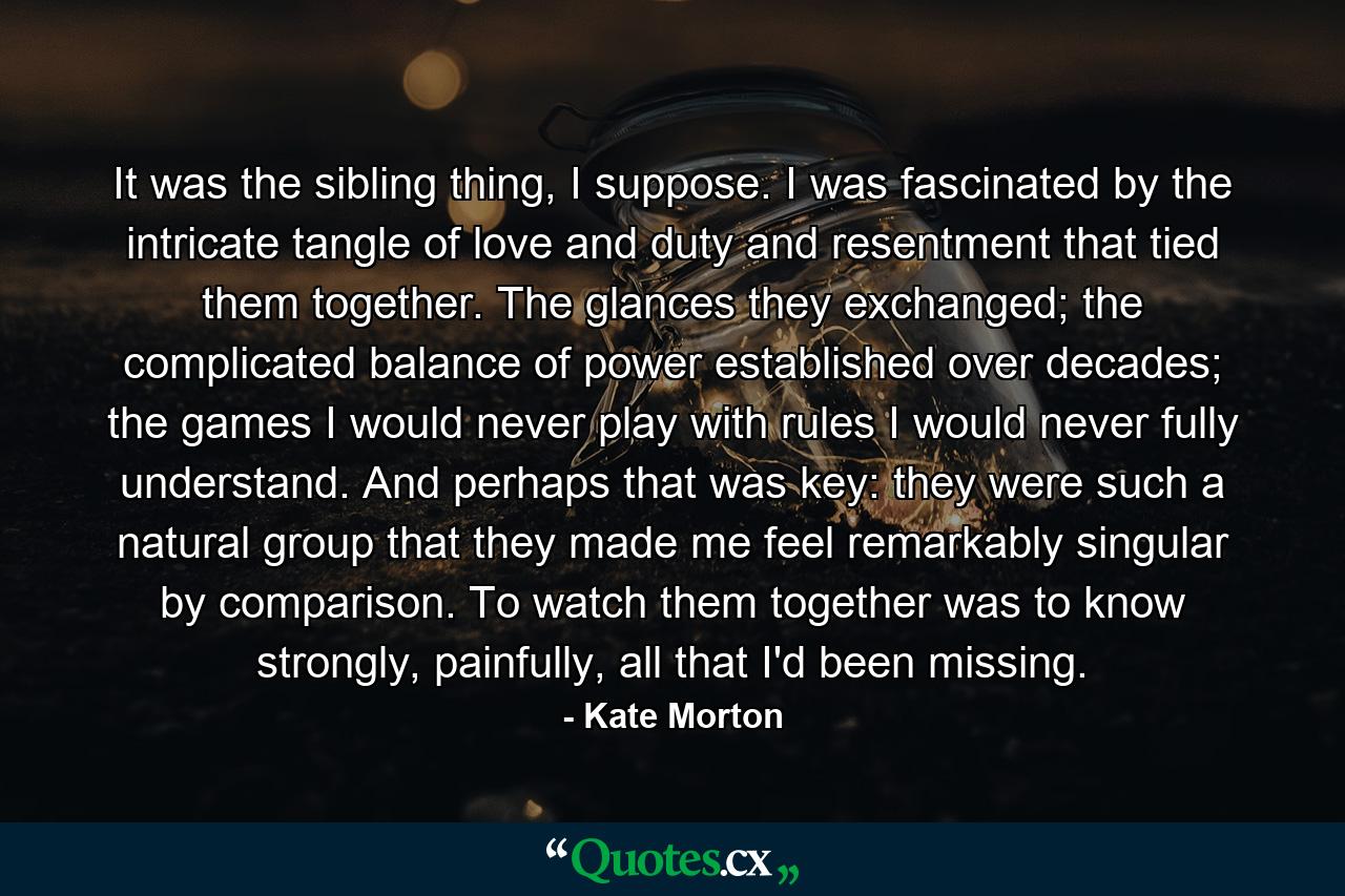 It was the sibling thing, I suppose. I was fascinated by the intricate tangle of love and duty and resentment that tied them together. The glances they exchanged; the complicated balance of power established over decades; the games I would never play with rules I would never fully understand. And perhaps that was key: they were such a natural group that they made me feel remarkably singular by comparison. To watch them together was to know strongly, painfully, all that I'd been missing. - Quote by Kate Morton