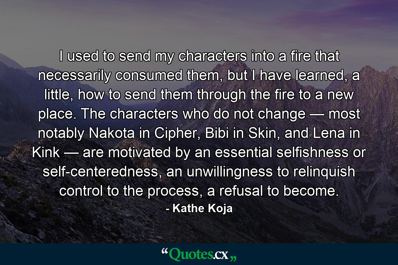 I used to send my characters into a fire that necessarily consumed them, but I have learned, a little, how to send them through the fire to a new place. The characters who do not change — most notably Nakota in Cipher, Bibi in Skin, and Lena in Kink — are motivated by an essential selfishness or self-centeredness, an unwillingness to relinquish control to the process, a refusal to become. - Quote by Kathe Koja