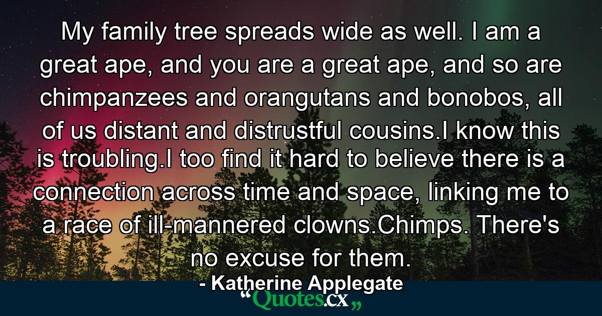 My family tree spreads wide as well. I am a great ape, and you are a great ape, and so are chimpanzees and orangutans and bonobos, all of us distant and distrustful cousins.I know this is troubling.I too find it hard to believe there is a connection across time and space, linking me to a race of ill-mannered clowns.Chimps. There's no excuse for them. - Quote by Katherine Applegate