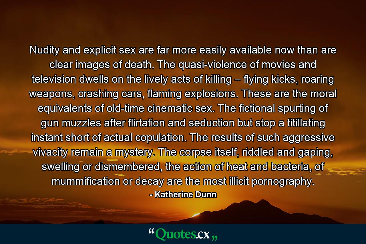 Nudity and explicit sex are far more easily available now than are clear images of death. The quasi-violence of movies and television dwells on the lively acts of killing – flying kicks, roaring weapons, crashing cars, flaming explosions. These are the moral equivalents of old-time cinematic sex. The fictional spurting of gun muzzles after flirtation and seduction but stop a titillating instant short of actual copulation. The results of such aggressive vivacity remain a mystery. The corpse itself, riddled and gaping, swelling or dismembered, the action of heat and bacteria, of mummification or decay are the most illicit pornography. - Quote by Katherine Dunn